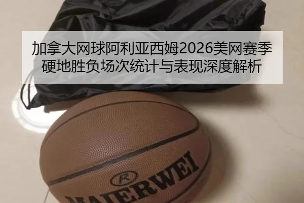 加拿大网球阿利亚西姆2026美网赛季硬地胜负场次统计与表现深度解析